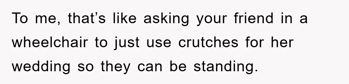 To me, that’s like asking your friend in a wheelchair to just use crutches for her wedding so they can be standing.