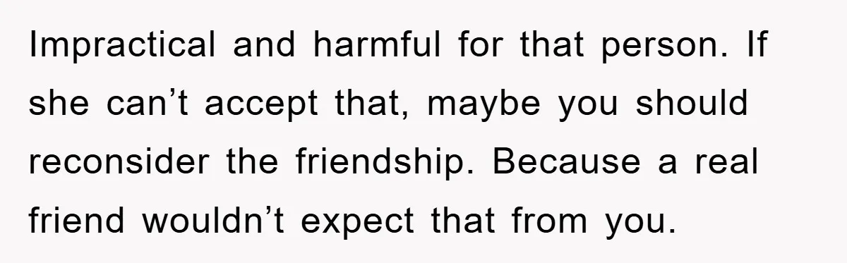 Impractical and harmful for that person. If she can’t accept that, maybe you should reconsider the friendship. Because a real friend wouldn’t expect that from you.