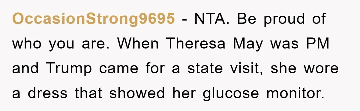 OccasionStrong9695 − NTA. Be proud of who you are. When Theresa May was PM and Trump came for a state visit, she wore a dress that showed her glucose monitor.