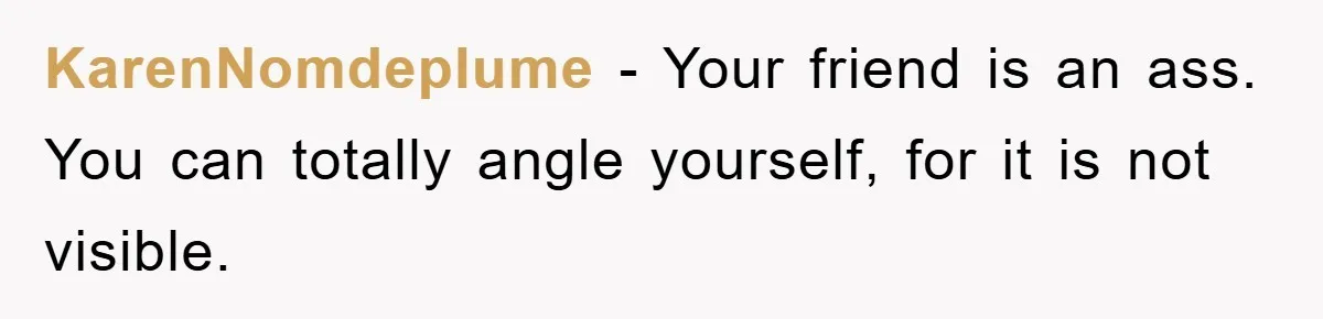 KarenNomdeplume − Your friend is an ass. You can totally angle yourself, for it is not visible.