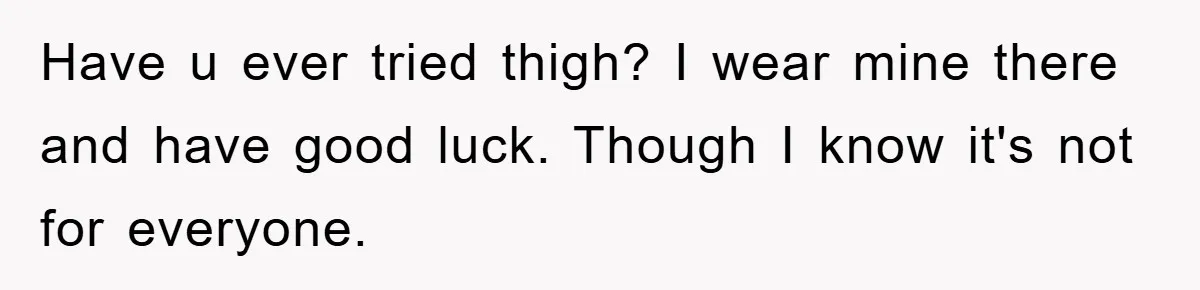 Have u ever tried thigh? I wear mine there and have good luck. Though I know it's not for everyone.