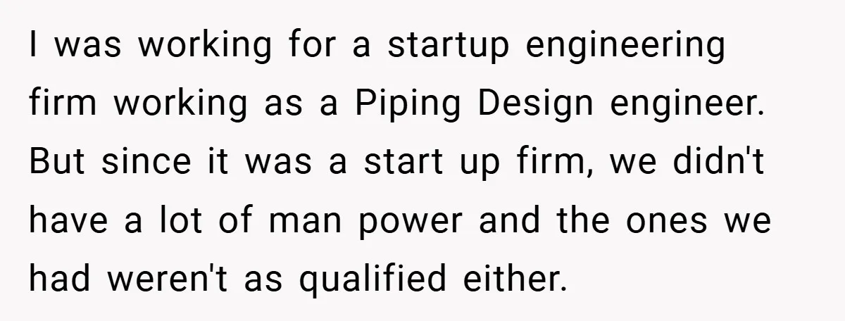 I was working for a startup engineering firm working as a Piping Design engineer. But since it was a start up firm, we didn't have a lot of man power...