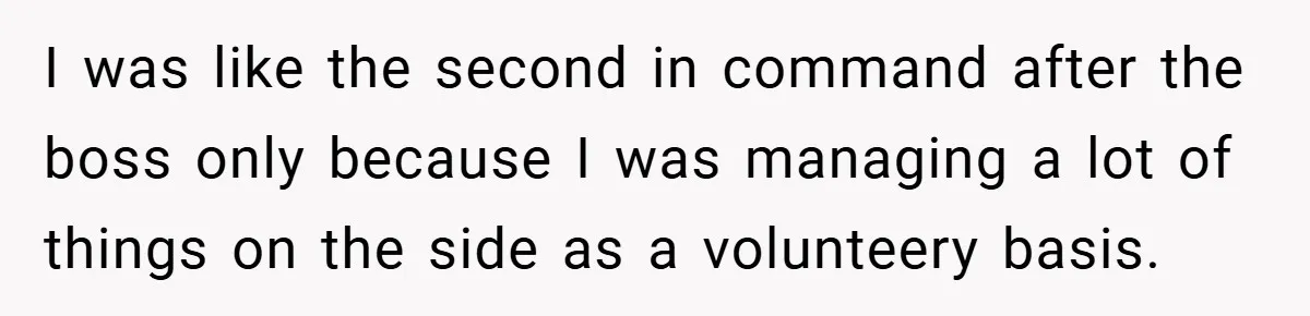 I was like the second in command after the boss only because I was managing a lot of things on the side as a volunteery basis.