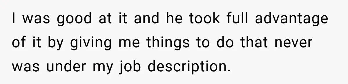 I was good at it and he took full advantage of it by giving me things to do that never was under my job description.
