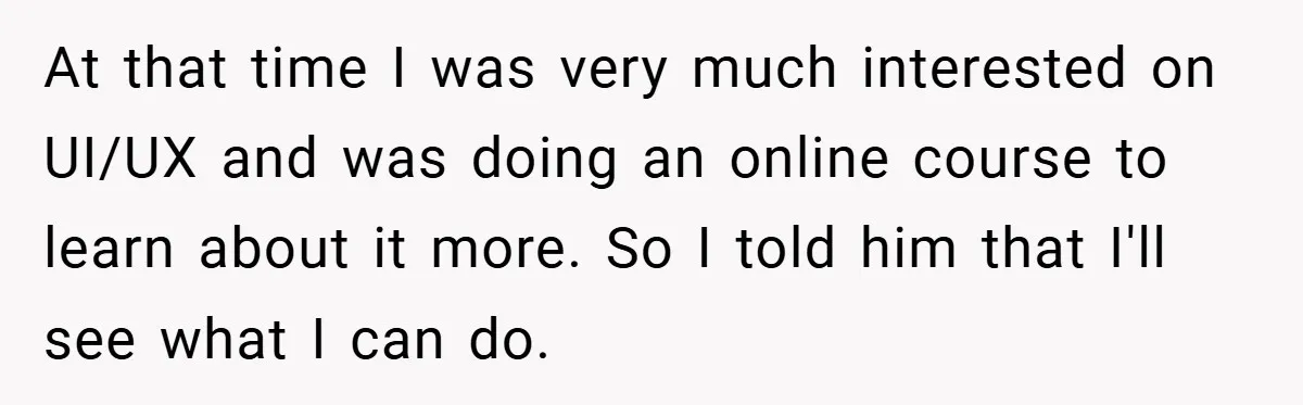 At that time I was very much interested on UI/UX and was doing an online course to learn about it more. So I told him that I'll see what I...