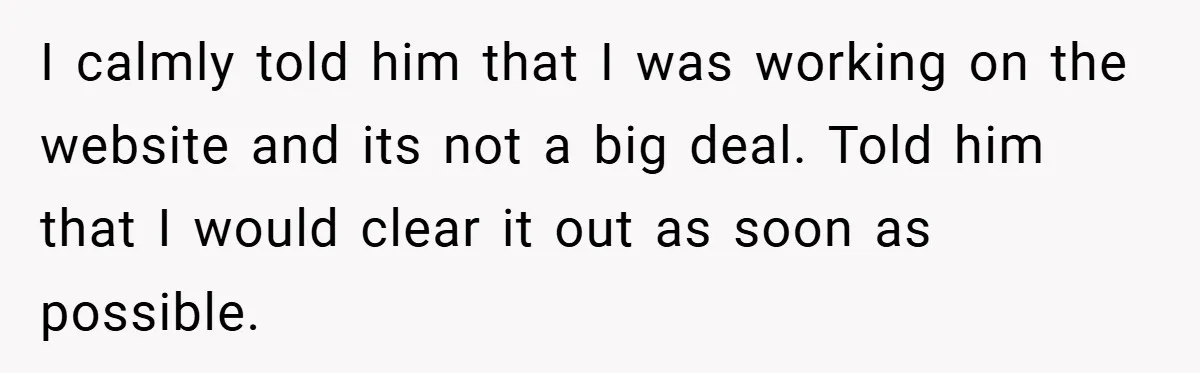 I calmly told him that I was working on the website and its not a big deal. Told him that I would clear it out as soon as possible.