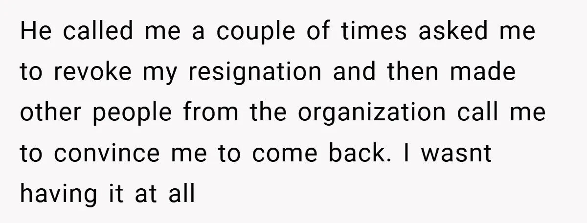 He called me a couple of times asked me to revoke my resignation and then made other people from the organization call me to convince me to come back. I...
