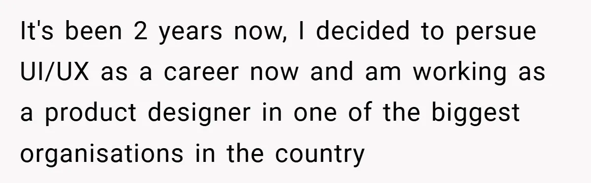 It's been 2 years now, I decided to persue UI/UX as a career now and am working as a product designer in one of the biggest organisations in the country