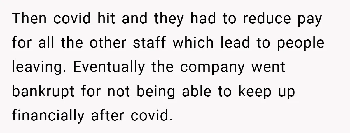 Then covid hit and they had to reduce pay for all the other staff which lead to people leaving. Eventually the company went bankrupt for not being able to keep...