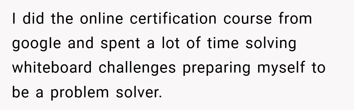 I did the online certification course from googIe and spent a lot of time solving whiteboard challenges preparing myself to be a problem solver.