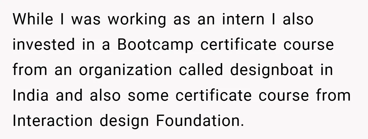 While I was working as an intern I also invested in a Bootcamp certificate course from an organization called designboat in India and also some certificate course from Interaction design...