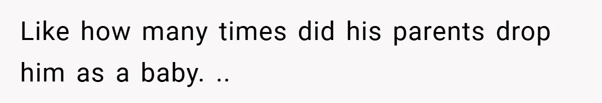 Like how many times did his parents drop him as a baby. ..