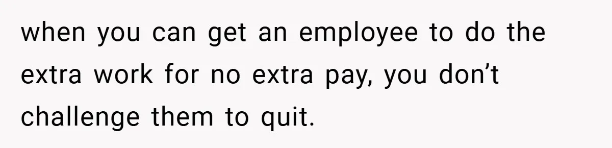 when you can get an employee to do the extra work for no extra pay, you don’t challenge them to quit.