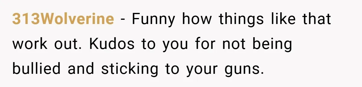 313Wolverine − Funny how things like that work out. Kudos to you for not being bullied and sticking to your guns.