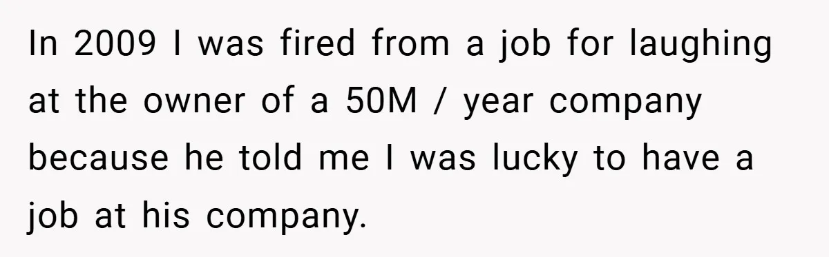In 2009 I was fired from a job for laughing at the owner of a 50M / year company because he told me I was lucky to have a job...