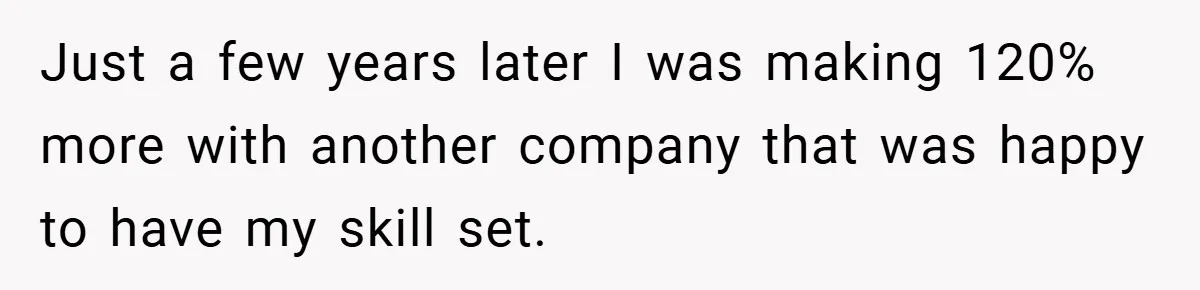 Just a few years later I was making 120% more with another company that was happy to have my skill set.