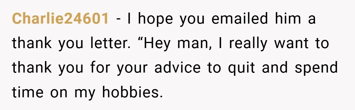 Charlie24601 − I hope you emailed him a thank you letter. “Hey man, I really want to thank you for your advice to quit and spend time on my hobbies.