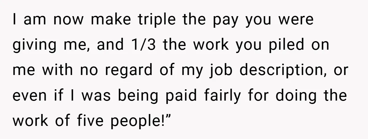 I am now make triple the pay you were giving me, and 1/3 the work you piled on me with no regard of my job description, or even if I...