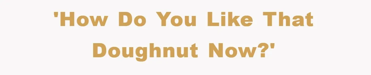 'How do you like that doughnut now?'