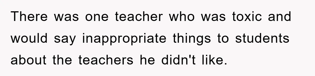 There was one teacher who was toxic and would say inappropriate things to students about the teachers he didn't like.