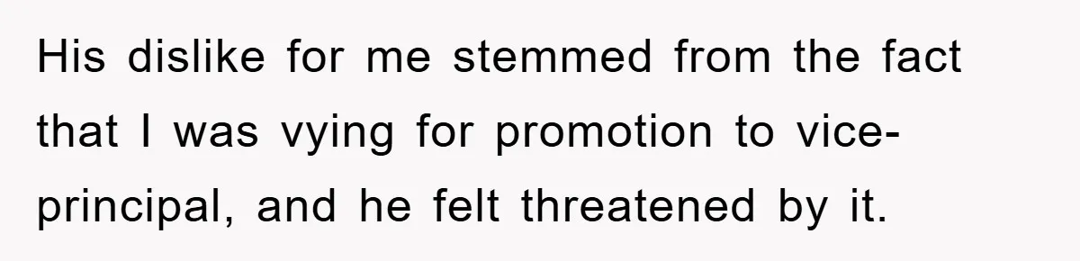 His dislike for me stemmed from the fact that I was vying for promotion to vice-principal, and he felt threatened by it.