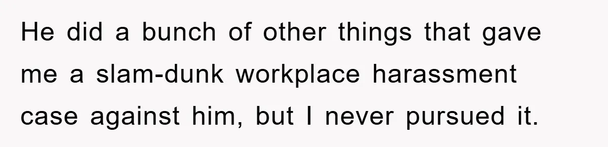 He did a bunch of other things that gave me a slam-dunk workplace harassment case against him, but I never pursued it.