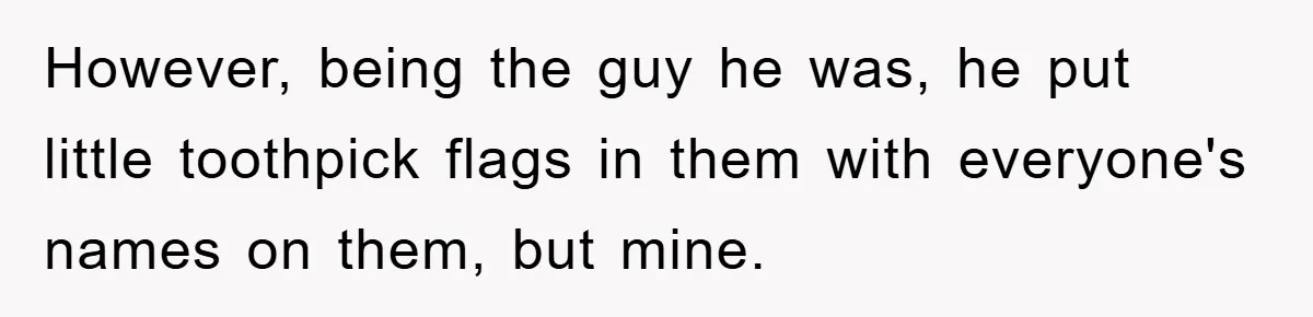 However, being the guy he was, he put little toothpick flags in them with everyone's names on them, but mine.