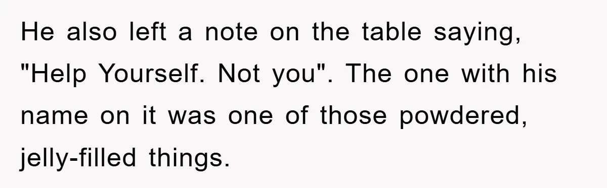 He also left a note on the table saying, "Help Yourself. Not you". The one with his name on it was one of those powdered, jelly-filled things.