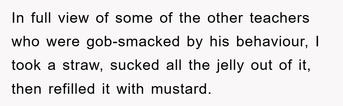 In full view of some of the other teachers who were gob-smacked by his behaviour, I took a straw, sucked all the jelly out of it, then refilled it with...