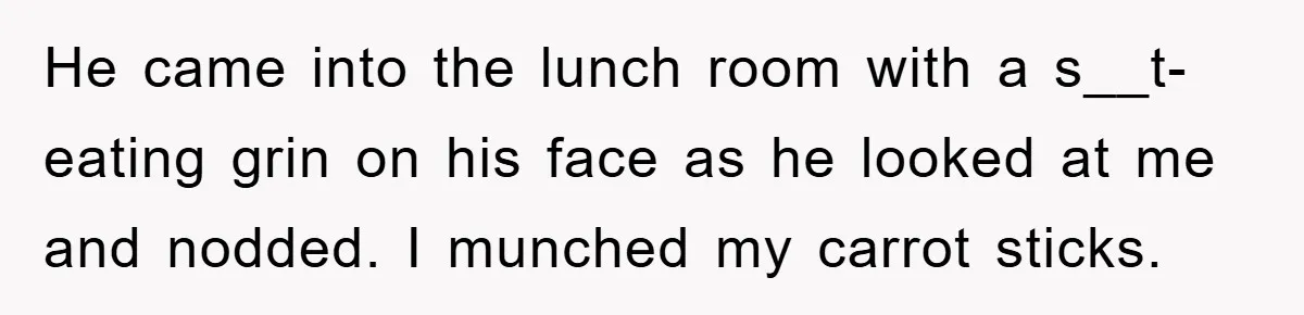 He came into the lunch room with a s__t-eating grin on his face as he looked at me and nodded. I munched my carrot sticks.