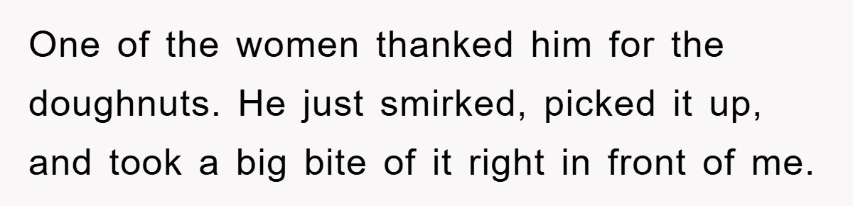 One of the women thanked him for the doughnuts. He just smirked, picked it up, and took a big bite of it right in front of me.