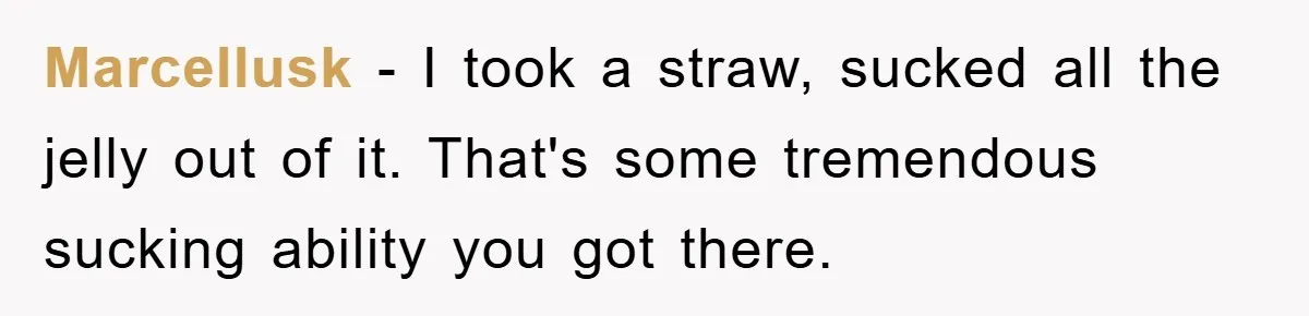 Marcellusk − I took a straw, sucked all the jelly out of it. That's some tremendous sucking ability you got there. ​