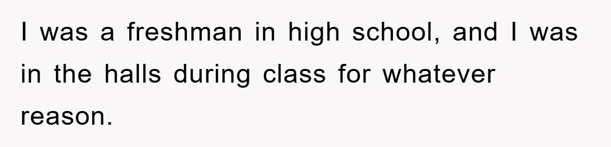 I was a freshman in high school, and I was in the halls during class for whatever reason.