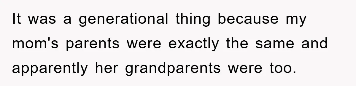 It was a generational thing because my mom's parents were exactly the same and apparently her grandparents were too.