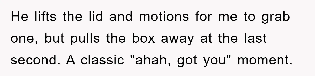 He lifts the lid and motions for me to grab one, but pulls the box away at the last second. A classic "ahah, got you" moment.
