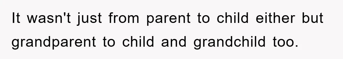 It wasn't just from parent to child either but grandparent to child and grandchild too.