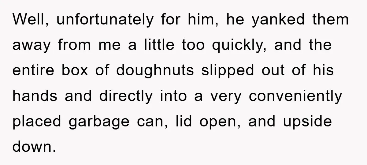 Well, unfortunately for him, he yanked them away from me a little too quickly, and the entire box of doughnuts slipped out of his hands and directly into a very...