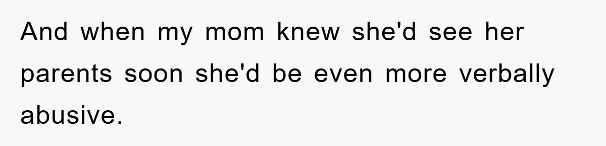 And when my mom knew she'd see her parents soon she'd be even more verbally abusive.