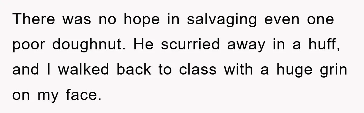 There was no hope in salvaging even one poor doughnut. He scurried away in a huff, and I walked back to class with a huge grin on my face.
