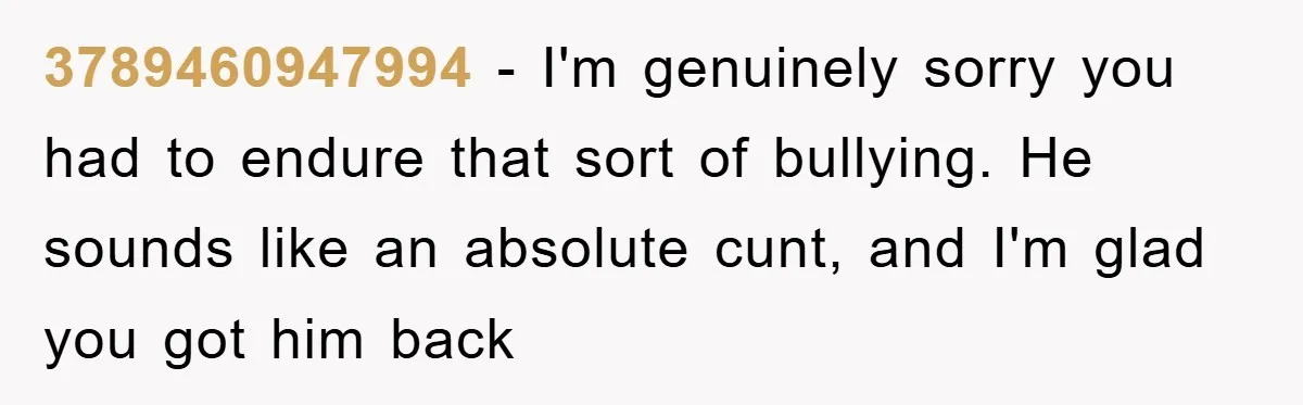 3789460947994 − I'm genuinely sorry you had to endure that sort of bullying. He sounds like an absolute cunt, and I'm glad you got him back