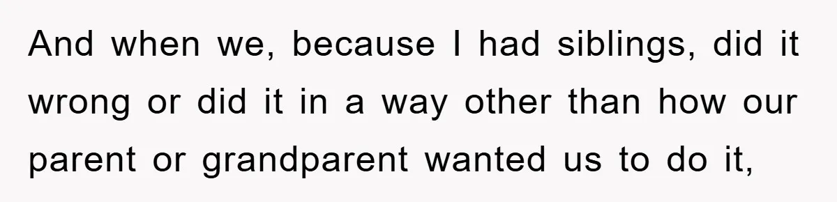 And when we, because I had siblings, did it wrong or did it in a way other than how our parent or grandparent wanted us to do it,