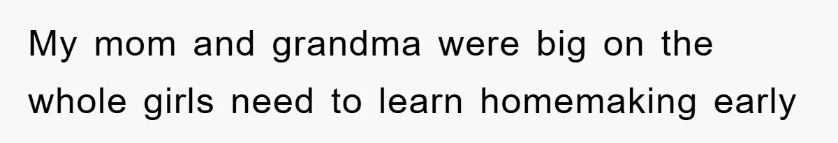 My mom and grandma were big on the whole girls need to learn homemaking early