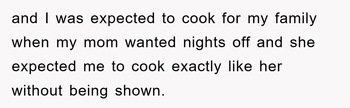 and I was expected to cook for my family when my mom wanted nights off and she expected me to cook exactly like her without being shown.
