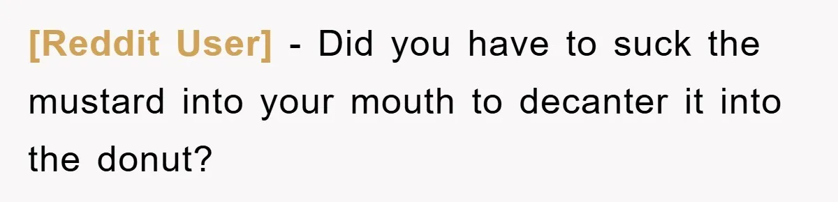 [Reddit User] − Did you have to suck the mustard into your mouth to decanter it into the donut?