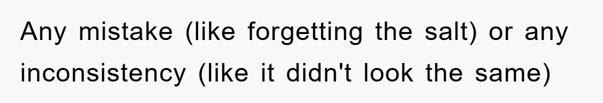 Any mistake (like forgetting the salt) or any inconsistency (like it didn't look the same)