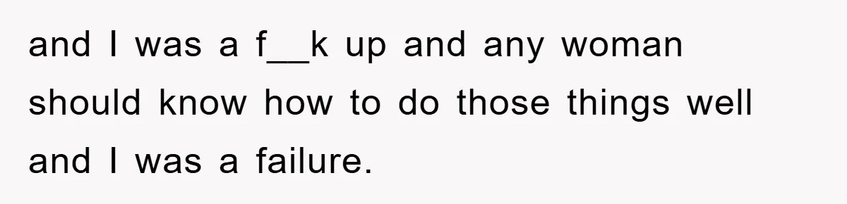 and I was a f__k up and any woman should know how to do those things well and I was a failure.