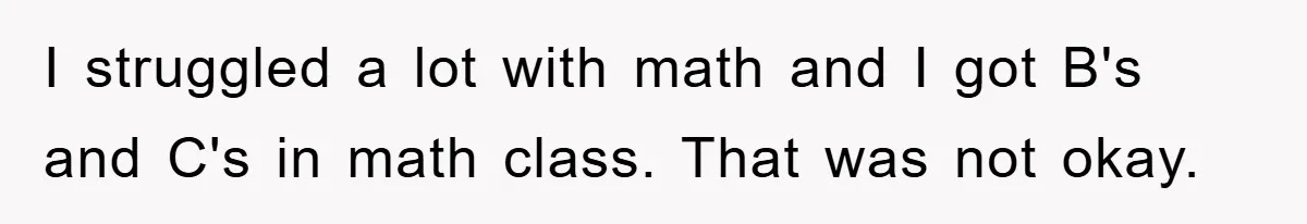 I struggled a lot with math and I got B's and C's in math class. That was not okay.
