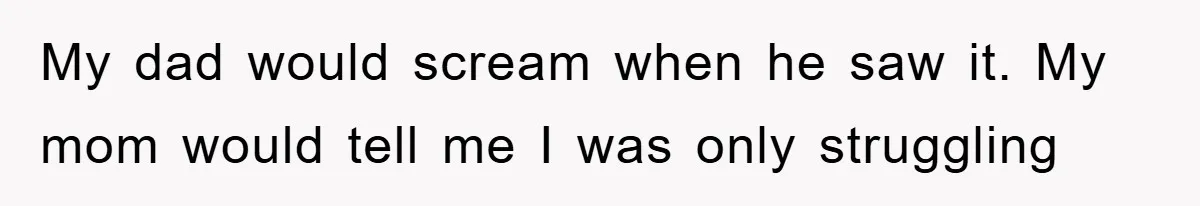 My dad would scream when he saw it. My mom would tell me I was only struggling