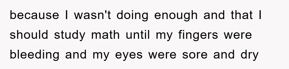 because I wasn't doing enough and that I should study math until my fingers were bleeding and my eyes were sore and dry