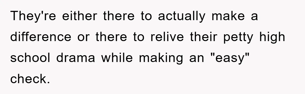 They're either there to actually make a difference or there to relive their petty high school drama while making an "easy" check.